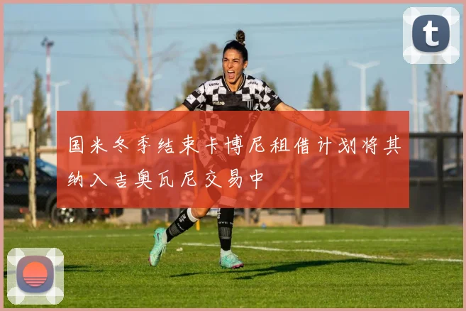 国米冬季结束卡博尼租借计划将其纳入吉奥瓦尼交易中