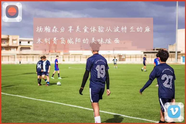 杨瀚森分享美食体验从波特兰的麻木到青岛城阳的美味烩面