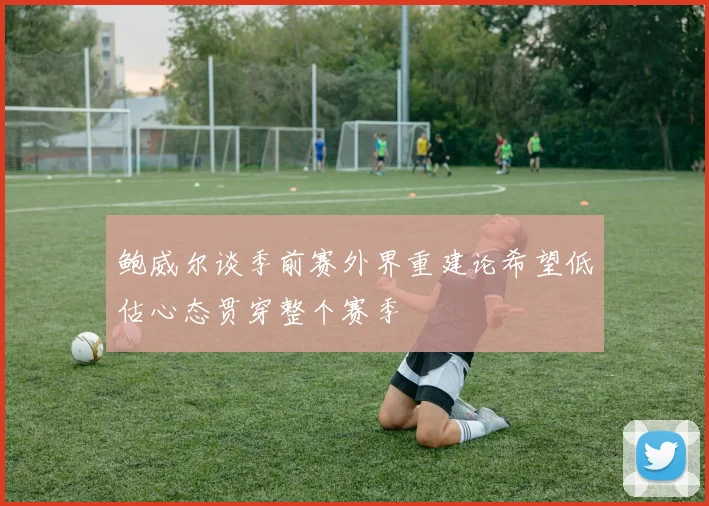 鲍威尔谈季前赛外界重建论希望低估心态贯穿整个赛季