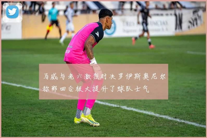 马威与老六激烈对决罗伊斯奥尼尔称那回合极大提升了球队士气
