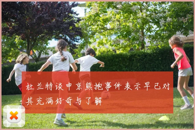 杜兰特谈申京熊抱事件表示早已对其充满好奇与了解