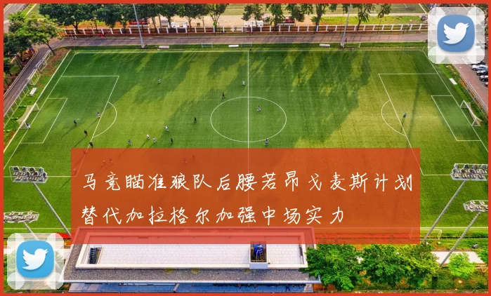 马竞瞄准狼队后腰若昂戈麦斯计划替代加拉格尔加强中场实力