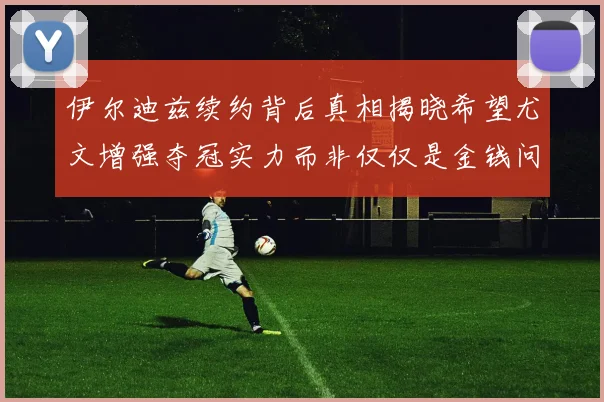伊尔迪兹续约背后真相揭晓希望尤文增强夺冠实力而非仅仅是金钱问题
