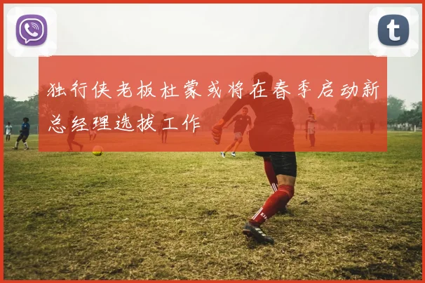 独行侠老板杜蒙或将在春季启动新总经理选拔工作