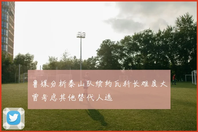 鲁媒分析泰山队续约瓦科长难度大曾考虑其他替代人选