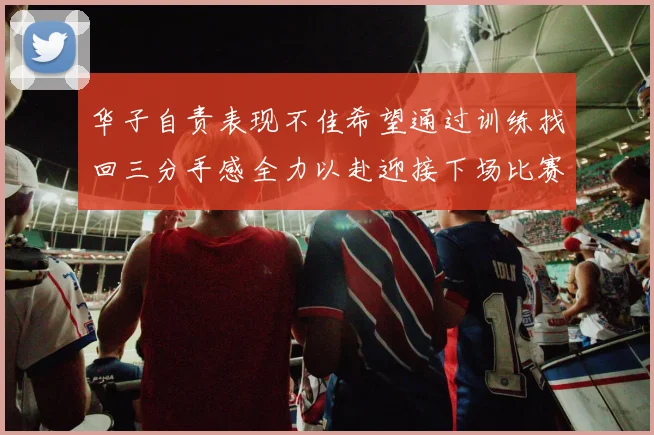 华子自责表现不佳希望通过训练找回三分手感全力以赴迎接下场比赛