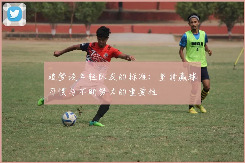 追梦谈年轻队友的标准:坚持赢球习惯与不断努力的重要性