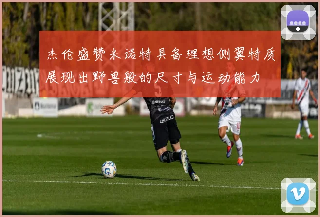 杰伦盛赞米诺特具备理想侧翼特质展现出野兽般的尺寸与运动能力