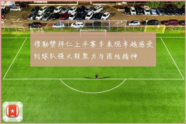 穆勒赞拜仁上半赛季表现卓越感受到球队强大凝聚力与团结精神