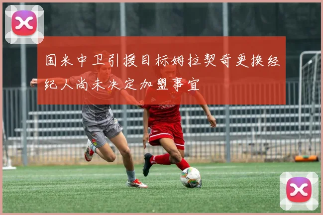 国米中卫引援目标姆拉契奇更换经纪人尚未决定加盟事宜