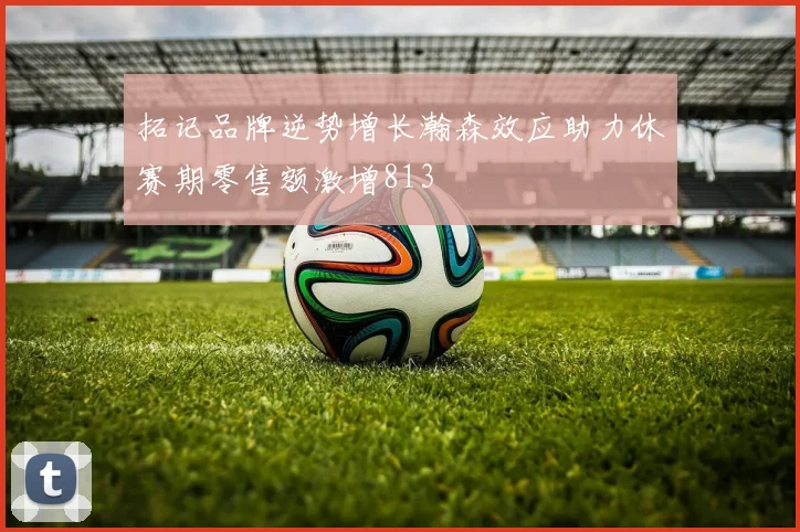 拓记品牌逆势增长瀚森效应助力休赛期零售额激增813