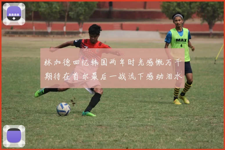 林加德回忆韩国两年时光感慨万千期待在首尔最后一战流下感动泪水