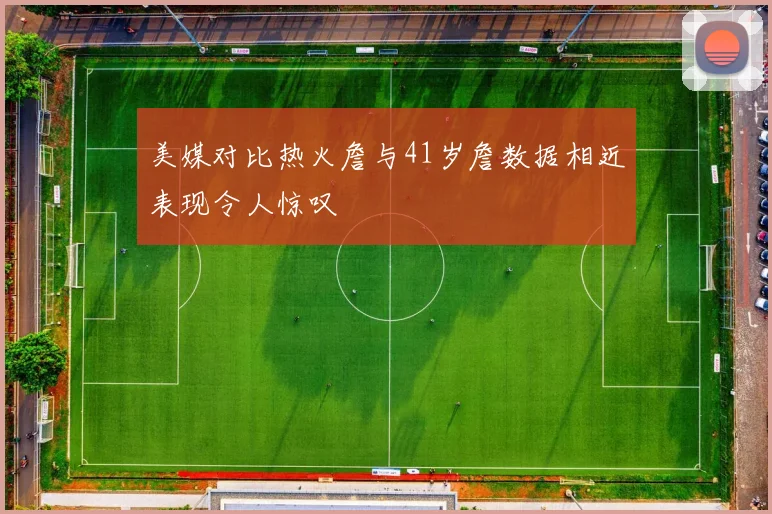美媒对比热火詹与41岁詹数据相近表现令人惊叹