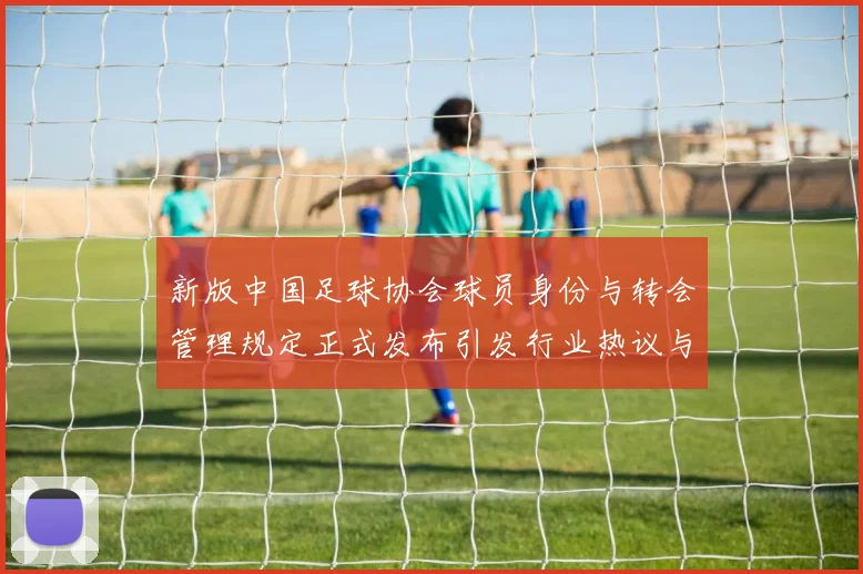 新版中国足球协会球员身份与转会管理规定正式发布引发行业热议与期待