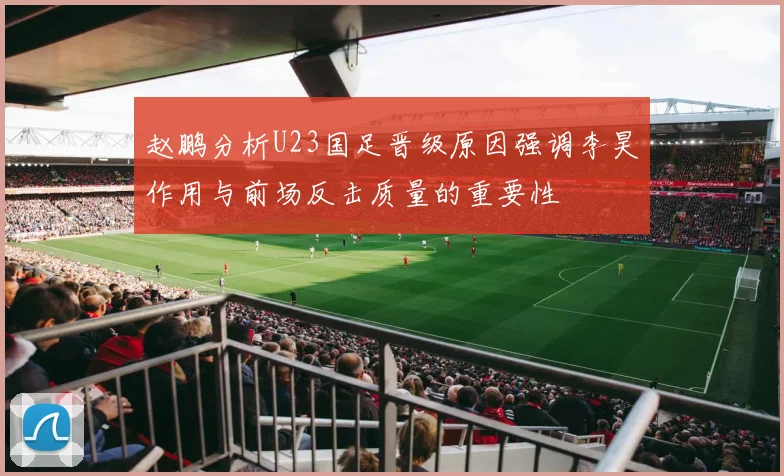 赵鹏分析U23国足晋级原因强调李昊作用与前场反击质量的重要性